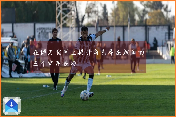 在博万官网上提升角色养成效率的五个实用技巧