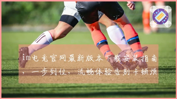 im电竞官网最新版本下载安装指南，一步到位，流畅体验告别卡顿烦恼