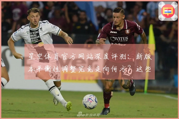 星空体育官方网站深度评测：新版本平衡性调整究竟走向何方？这些变化你注意到了吗