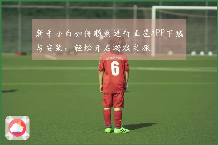 新手小白如何顺利进行亚星APP下载与安装，轻松开启游戏之旅