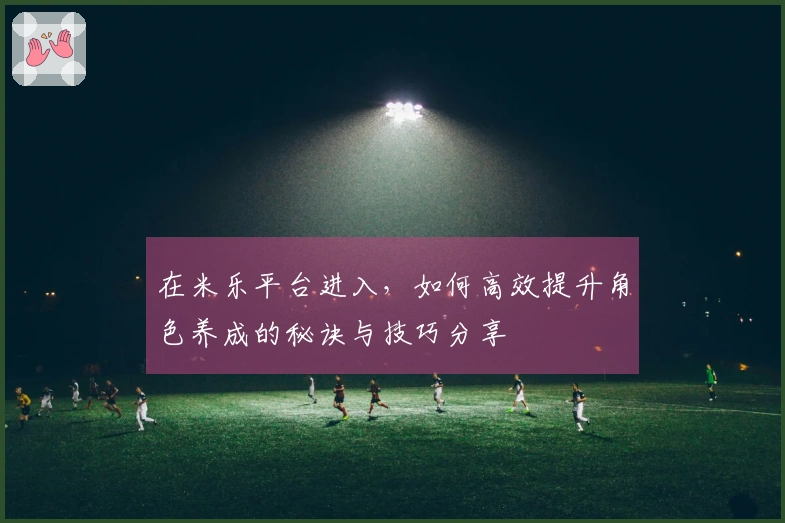 在米乐平台进入，如何高效提升角色养成的秘诀与技巧分享