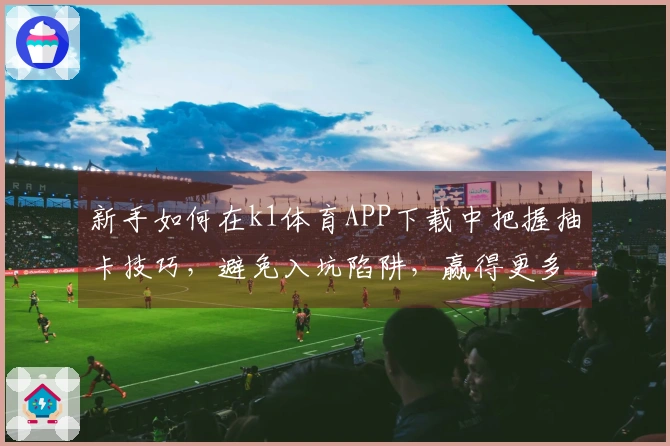 新手如何在k1体育APP下载中把握抽卡技巧，避免入坑陷阱，赢得更多收益