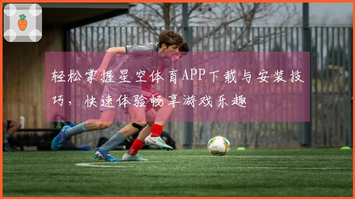 轻松掌握星空体育APP下载与安装技巧，快速体验畅享游戏乐趣