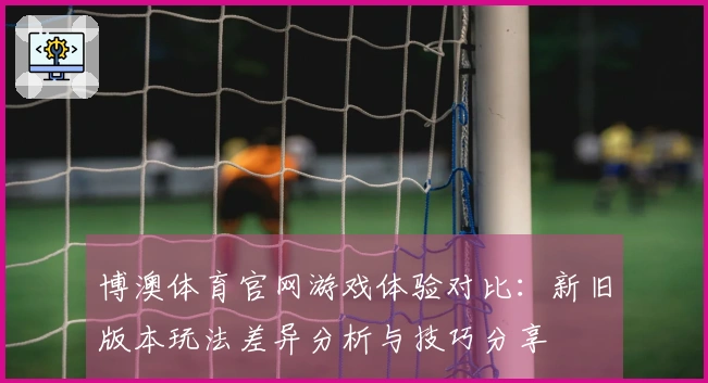 博澳体育官网游戏体验对比:新旧版本玩法差异分析与技巧分享