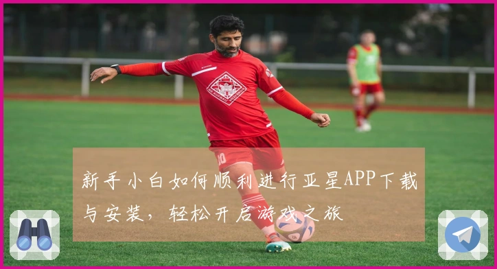 新手小白如何顺利进行亚星APP下载与安装，轻松开启游戏之旅